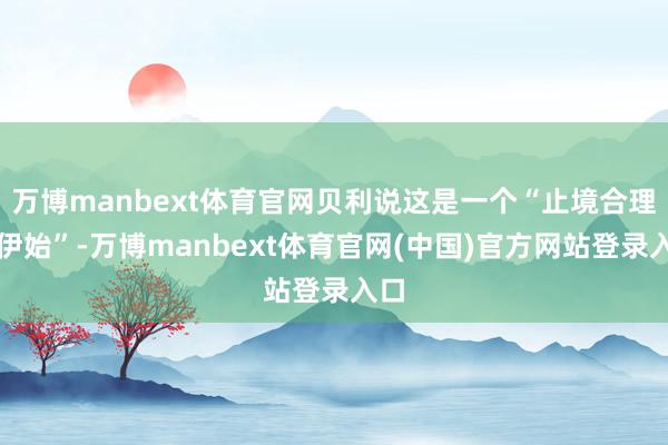 万博manbext体育官网贝利说这是一个“止境合理的伊始”-万博manbext体育官网(中国)官方网站登录入口