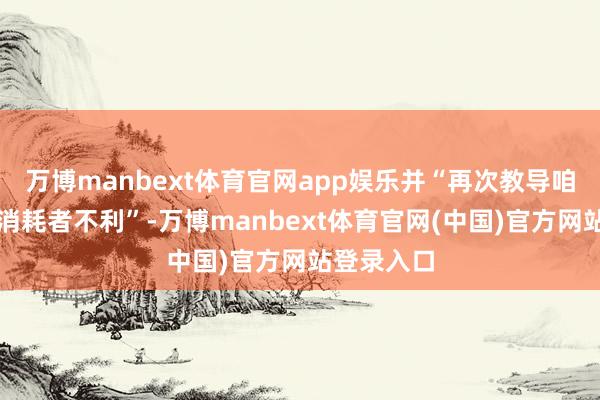 万博manbext体育官网app娱乐并“再次教导咱们不要抵消耗者不利”-万博manbext体育官网(中国)官方网站登录入口