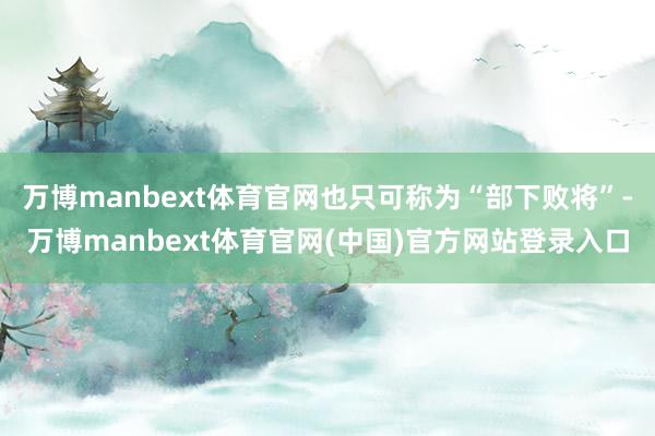 万博manbext体育官网也只可称为“部下败将”-万博manbext体育官网(中国)官方网站登录入口
