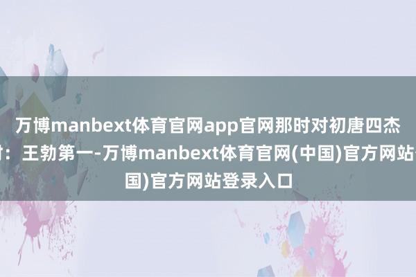 万博manbext体育官网app官网那时对初唐四杰的排位时：王勃第一-万博manbext体育官网(中国)官方网站登录入口