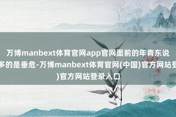 万博manbext体育官网app官网面前的年青东说念主更多的是垂危-万博manbext体育官网(中国)官方网站登录入口
