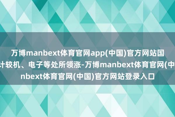 万博manbext体育官网app(中国)官方网站国防军工、家用电器、计较机、电子等处所领涨-万博manbext体育官网(中国)官方网站登录入口