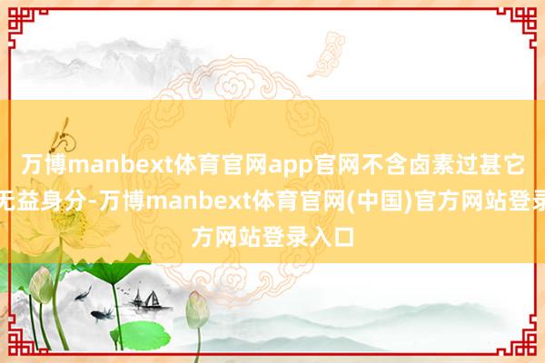 万博manbext体育官网app官网不含卤素过甚它任何无益身分-万博manbext体育官网(中国)官方网站登录入口