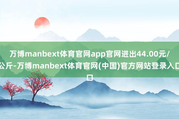 万博manbext体育官网app官网进出44.00元/公斤-