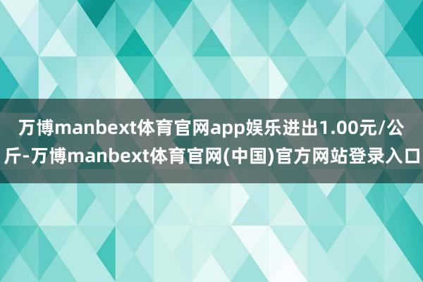 万博manbext体育官网app娱乐进出1.00元/公斤-万