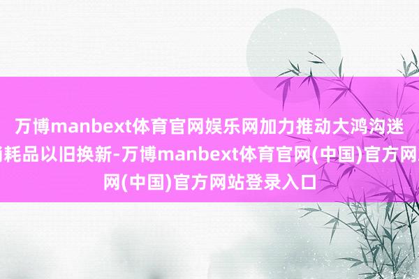 万博manbext体育官网娱乐网加力推动大鸿沟迷惑更新和消耗