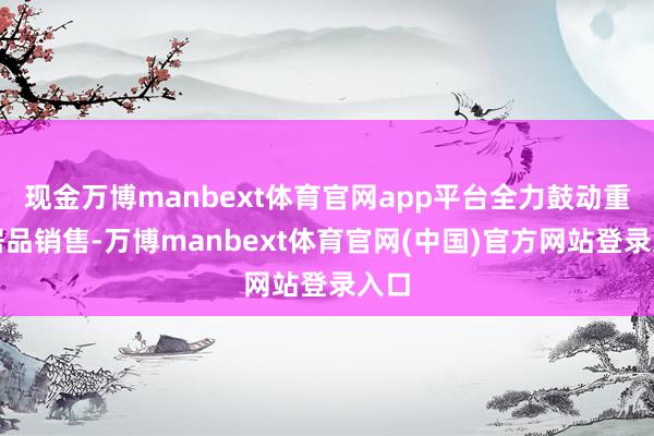现金万博manbext体育官网app平台全力鼓动重心居品销售-万博manbext体育官网(中国)官方网站登录入口
