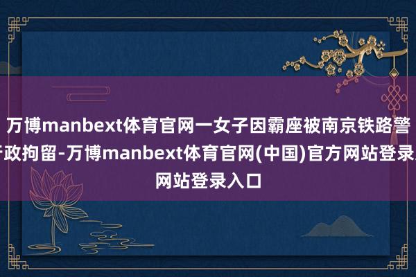 万博manbext体育官网一女子因霸座被南京铁路警方行政拘留-万博manbext体育官网(中国)官方网站登录入口