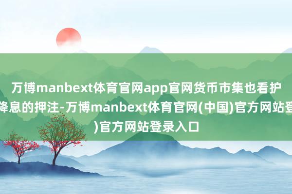 万博manbext体育官网app官网货币市集也看护对积极降息的押注-万博manbext体育官网(中国)官方网站登录入口