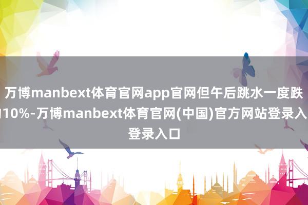 万博manbext体育官网app官网但午后跳水一度跌约10%