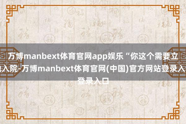 万博manbext体育官网app娱乐“你这个需要立地入院-万