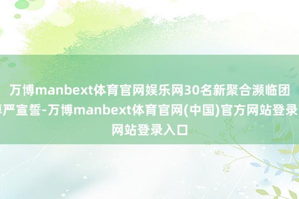 万博manbext体育官网娱乐网30名新聚合濒临团旗尊严宣誓