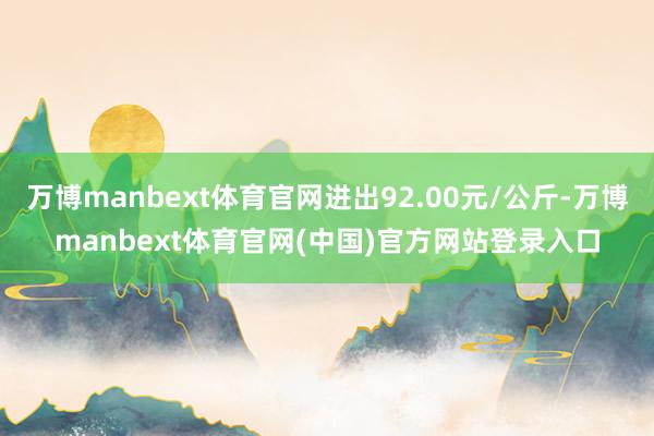 万博manbext体育官网进出92.00元/公斤-万博manbext体育官网(中国)官方网站登录入口