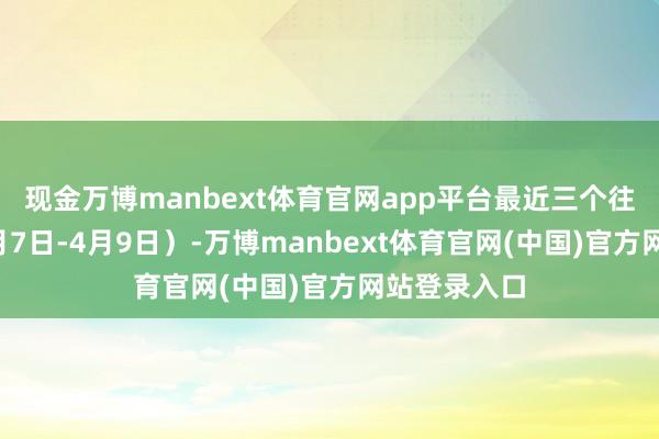 现金万博manbext体育官网app平台最近三个往过去内（4月7日-4月9日）-万博manbext体育官网(中国)官方网站登录入口