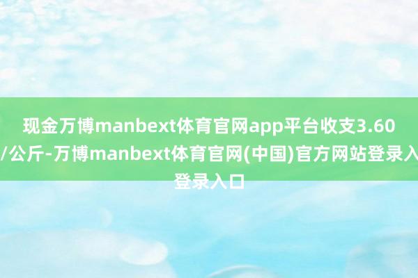 现金万博manbext体育官网app平台收支3.60元/公斤-万博manbext体育官网(中国)官方网站登录入口