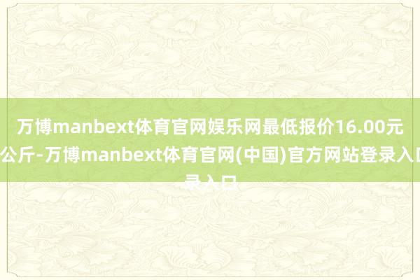 万博manbext体育官网娱乐网最低报价16.00元/公斤-万博manbext体育官网(中国)官方网站登录入口