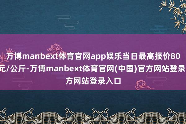 万博manbext体育官网app娱乐当日最高报价80.00元/公斤-万博manbext体育官网(中国)官方网站登录入口