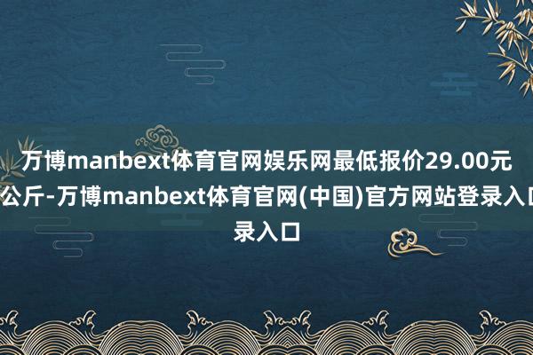 万博manbext体育官网娱乐网最低报价29.00元/公斤-万博manbext体育官网(中国)官方网站登录入口