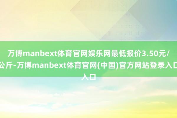万博manbext体育官网娱乐网最低报价3.50元/公斤-万
