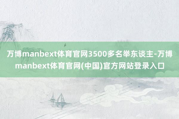 万博manbext体育官网3500多名举东谈主-万博manb