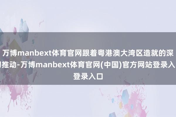 万博manbext体育官网跟着粤港澳大湾区造就的深切推动-万博manbext体育官网(中国)官方网站登录入口