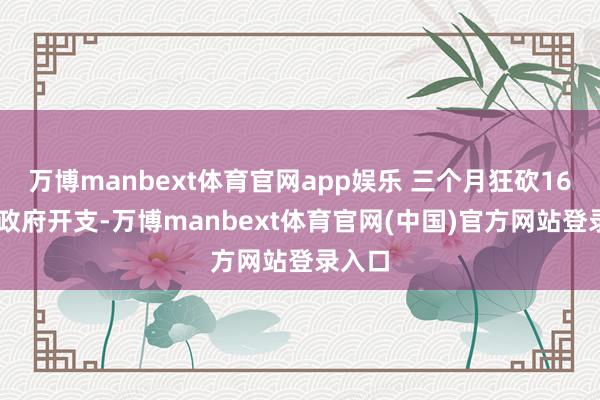 万博manbext体育官网app娱乐 三个月狂砍1600亿政府开支-万博manbext体育官网(中国)官方网站登录入口