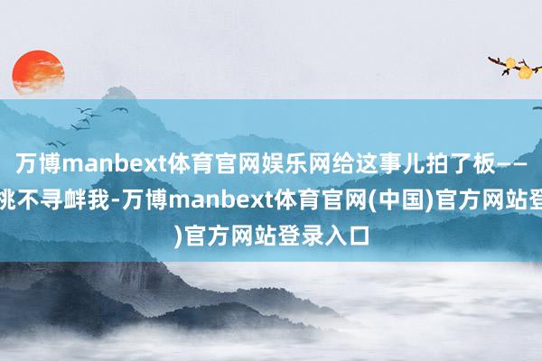 万博manbext体育官网娱乐网给这事儿拍了板——无论你挑不
