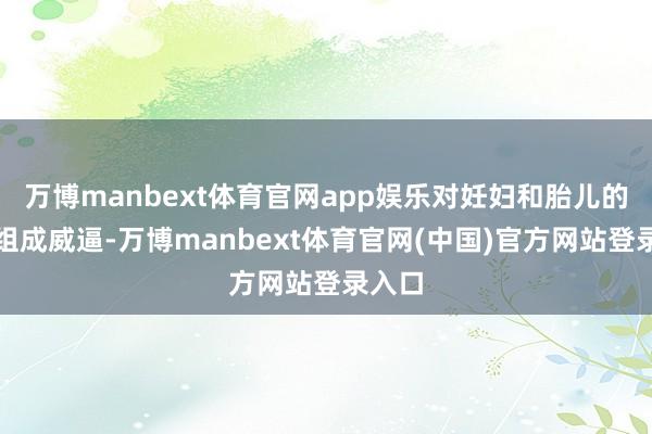 万博manbext体育官网app娱乐对妊妇和胎儿的健康组成威
