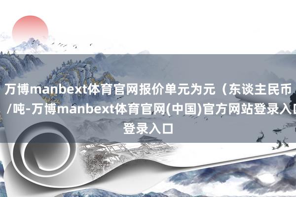万博manbext体育官网报价单元为元（东谈主民币）/吨-万