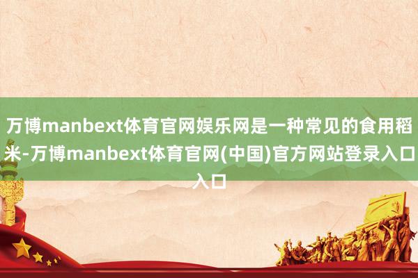 万博manbext体育官网娱乐网是一种常见的食用稻米-万博m