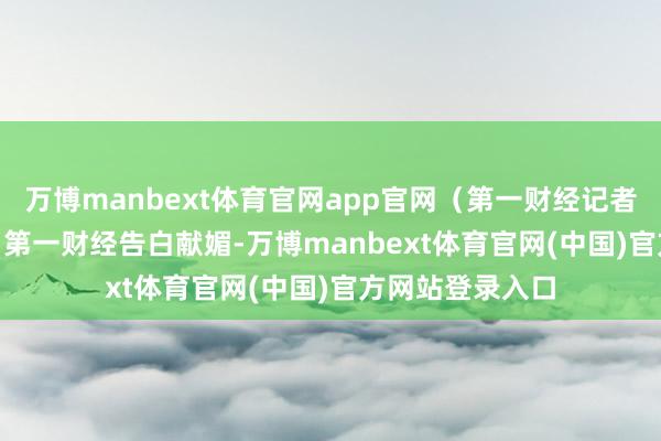 万博manbext体育官网app官网（第一财经记者 乔心怡）