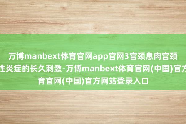 万博manbext体育官网app官网3宫颈息肉宫颈息肉是由于慢性炎症的长久刺激-万博manbext体育官网(中国)官方网站登录入口