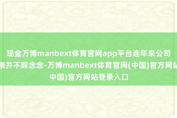 现金万博manbext体育官网app平台连年来公司的事迹推崇并不睬念念-万博manbext体育官网(中国)官方网站登录入口