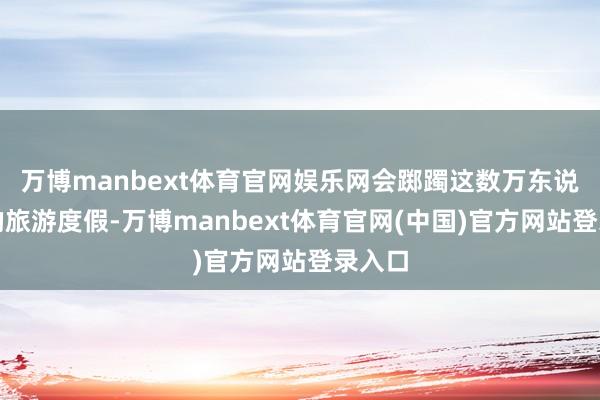 万博manbext体育官网娱乐网会踯躅这数万东说念主的旅游度假-万博manbext体育官网(中国)官方网站登录入口