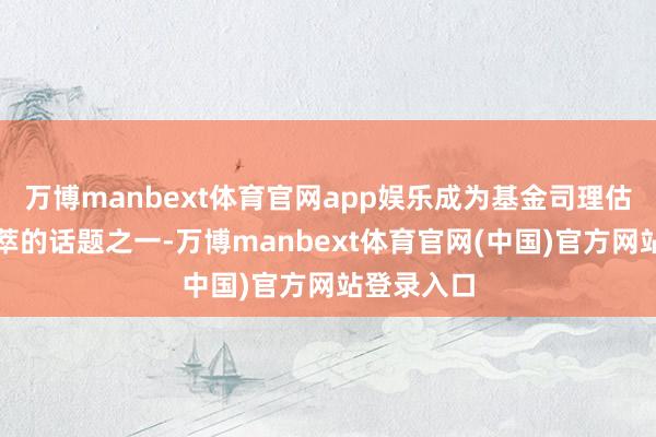 万博manbext体育官网app娱乐成为基金司理估量最为荟萃的话题之一-万博manbext体育官网(中国)官方网站登录入口