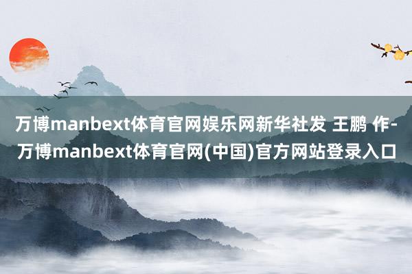 万博manbext体育官网娱乐网新华社发 王鹏 作-万博ma