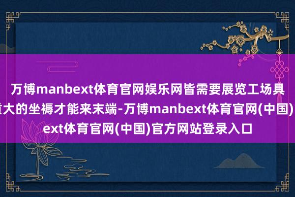 万博manbext体育官网娱乐网皆需要展览工场具备高妙的工艺和重大的坐褥才能来末端-万博manbext体育官网(中国)官方网站登录入口