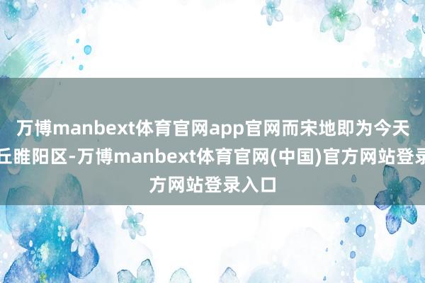 万博manbext体育官网app官网而宋地即为今天的商丘睢阳