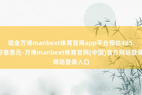 现金万博manbext体育官网app平台预估485.9亿好意思元-万博manbext体育官网(中国)官方网站登录入口