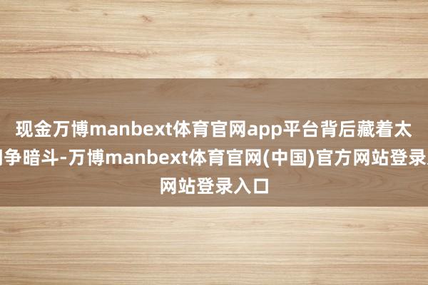 现金万博manbext体育官网app平台背后藏着太多明争暗斗-万博manbext体育官网(中国)官方网站登录入口