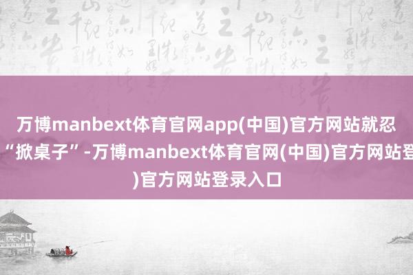 万博manbext体育官网app(中国)官方网站就忍不住要 “掀桌子”-万博manbext体育官网(中国)官方网站登录入口