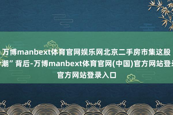 万博manbext体育官网娱乐网北京二手房市集这股“降价潮”