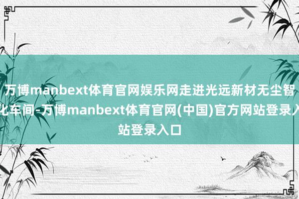 万博manbext体育官网娱乐网走进光远新材无尘智能化车间-