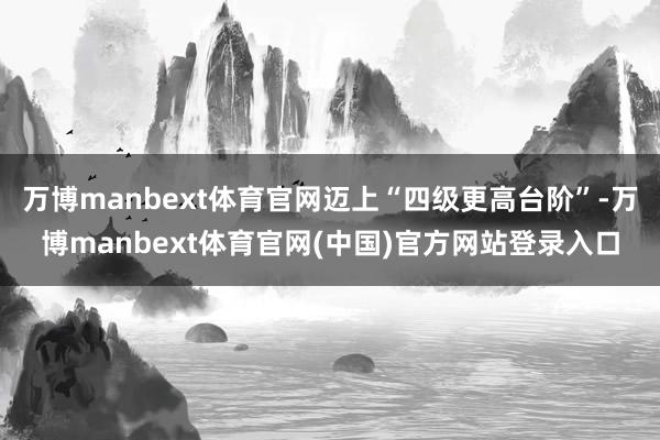 万博manbext体育官网迈上“四级更高台阶”-万博manb