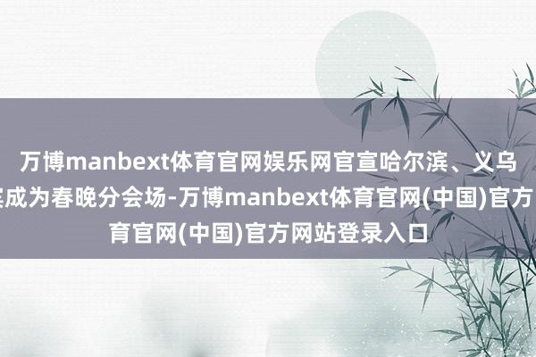 万博manbext体育官网娱乐网官宣哈尔滨、义乌、合肥、宜宾成为春晚分会场-万博manbext体育官网(中国)官方网站登录入口