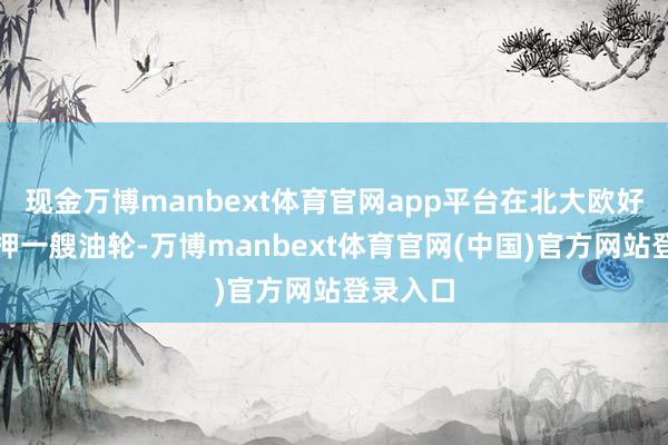 现金万博manbext体育官网app平台在北大欧好意思扣押一艘油轮-万博manbext体育官网(中国)官方网站登录入口